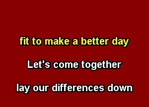 fit to make a better day

Let's come together

lay our differences down