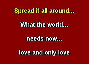 Spread it all around...
What the world...

needs now...

love and only love