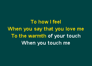 To how I feel
When you say that you love me

To the warmth of your touch
When you touch me