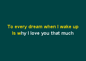 To every dream when I wake up

Is why I love you that much