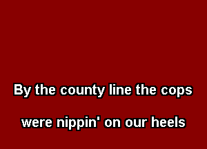 By the county line the cops

were nippin' on our heels