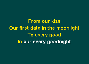 From our kiss
Our first date in the moonlight

To every good
In our every goodnight