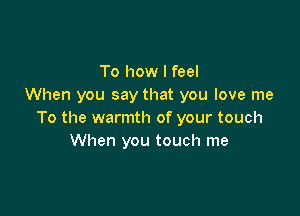 To how I feel
When you say that you love me

To the warmth of your touch
When you touch me