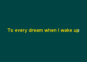 To every dream when I wake up