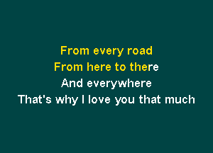 From every road
From here to there

And everywhere
That's why I love you that much