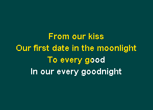 From our kiss
Our first date in the moonlight

To every good
In our every goodnight