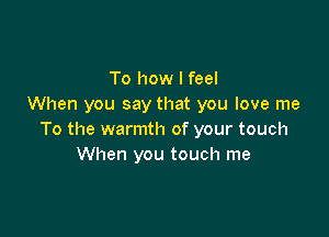 To how I feel
When you say that you love me

To the warmth of your touch
When you touch me