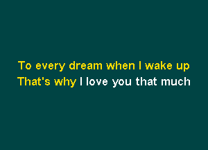 To every dream when I wake up

That's why I love you that much