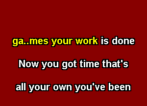 ga..mes your work is done

Now you got time that's

all your own you've been