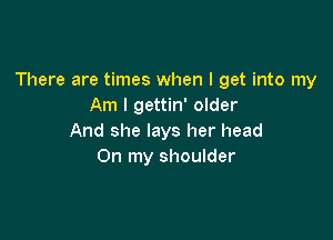 There are times when I get into my
Am I gettin' older

And she lays her head
On my shoulder