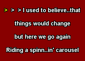 I used to believe..that
things would change
but here we go again

Riding a spinn..in' carousel