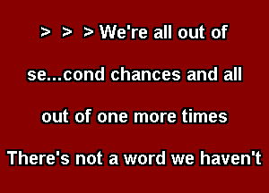 t? r) l We're all out of
se...cond chances and all

out of one more times

There's not a word we haven't