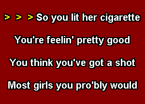 t? i? r) So you lit her cigarette
You're feelin' pretty good

You think you've got a shot

Most girls you pro'bly would