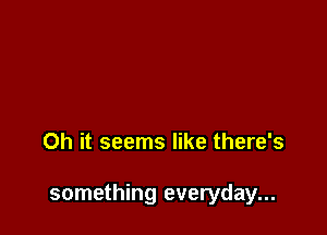 Oh it seems like there's

something everyday...
