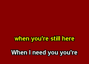 when you're still here

When I need you you're