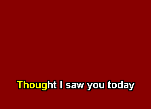 Thought I saw you today