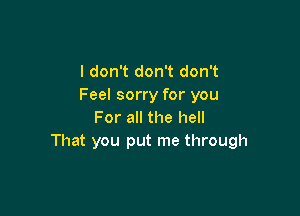 I don't don't don't
Feel sorry for you

For all the hell
That you put me through