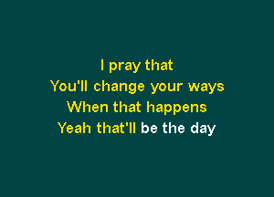 I pray that
You'll change your ways

When that happens
Yeah that'll be the day