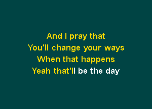 And I pray that
You'll change your ways

When that happens
Yeah that'll be the day