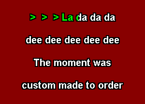 r t' Ladadada

dee dee dee dee dee

The moment was

custom made to order