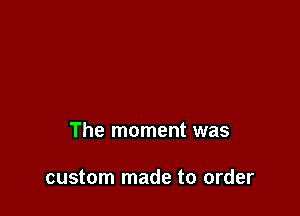 The moment was

custom made to order
