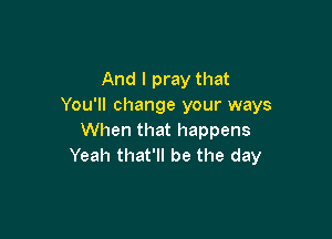 And I pray that
You'll change your ways

When that happens
Yeah that'll be the day