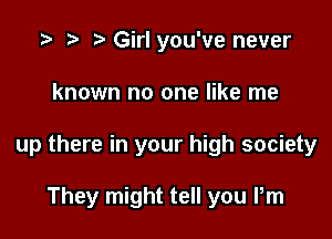 .3 to r' Girl you've never

known no one like me

up there in your high society

They might tell you Pm