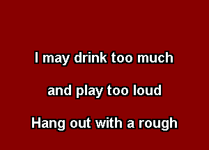 I may drink too much

and play too loud

Hang out with a rough