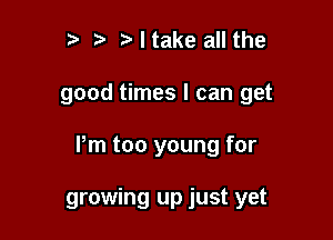 tw t. Ntake all the

good times I can get

Pm too young for

growing up just yet