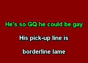 He's so GQ he could be gay

His pick-up line is

borderline lame