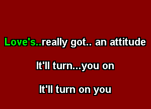 Love's..really got.. an attitude

It'll turn...you on

It'll turn on you