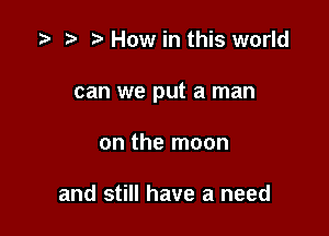 How in this world

can we put a man

on the moon

and still have a need