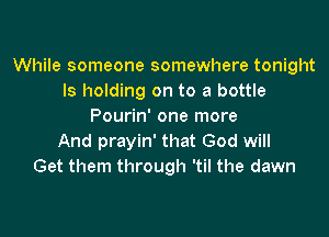 While someone somewhere tonight
ls holding on to a bottle
Pourin' one more

And prayin' that God will
Get them through 'til the dawn