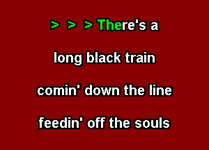 t' There's a

long black train

comin' down the line

feedin' off the souls