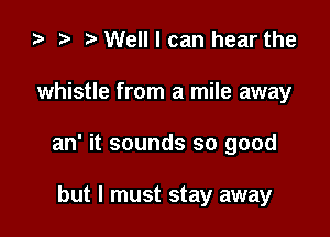 ) t. Well I can hear the

whistle from a mile away

an' it sounds so good

but I must stay away