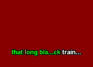 that long bla...ck train...