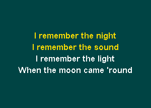 I remember the night
I remember the sound

I remember the light
When the moon came 'round