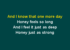 And I know that one more day
Honey feels so long

And I feel it just as deep
Honey just as strong