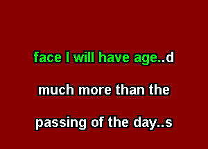 face I will have age..d

much more than the

passing of the day..s