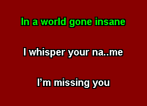 In a world gone insane

I whisper your na..me

Pm missing you