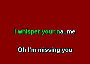 l whisper your na..me

Oh Pm missing you