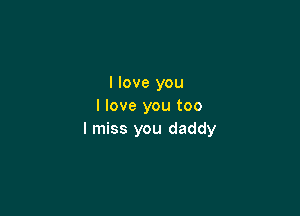 I love you
I love you too

I miss you daddy