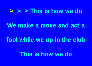 '9 .w. t This is how we do

We make a move and act a

fool while we up in the club

This is how we do