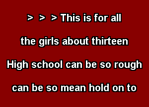 ts s s This is for all

the girls about thirteen

High school can be so rough

can be so mean hold on to