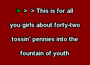 ? t This is for all
you girls about forty-two

tossin' pennies into the

fountain of youth