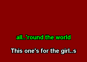 all..'round the world

This one's for the girl..s