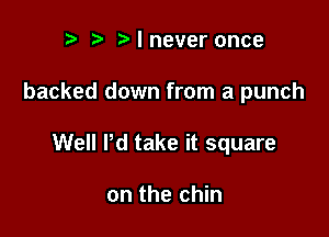 ralnever once

backed down from a punch

Well Pd take it square

on the chin