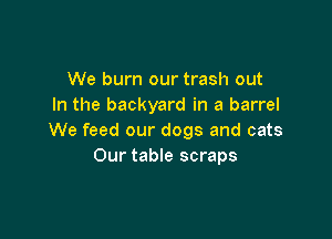 We burn our trash out
In the backyard in a barrel

We feed our dogs and cats
Our table scraps