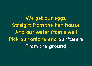 We get our eggs
Straight from the hen house
And our water from a well

Pick our onions and our 'taters
From the ground