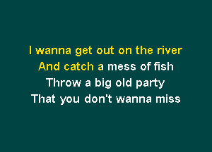 I wanna get out on the river
And catch a mess of fish

Throw a big old party
That you don't wanna miss
